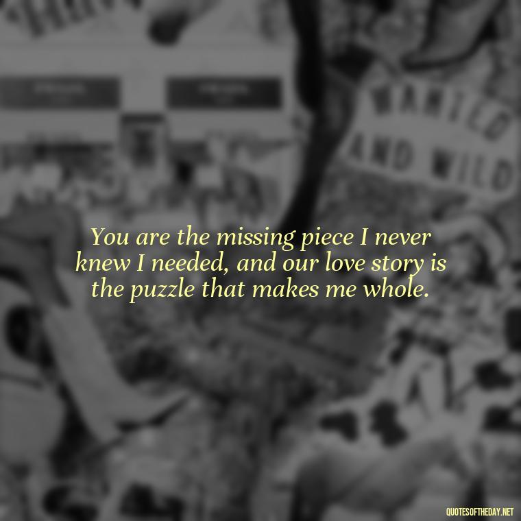 You are the missing piece I never knew I needed, and our love story is the puzzle that makes me whole. - Quotes About Our Love Story