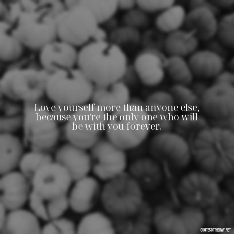 Love yourself more than anyone else, because you're the only one who will be with you forever. - I Love Me For Who I Am Quotes