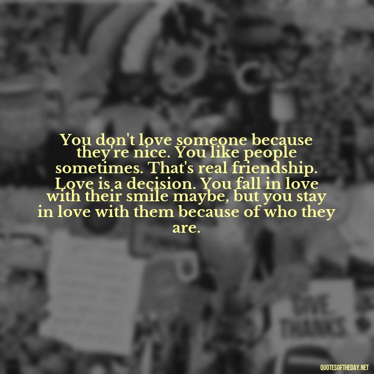 You don't love someone because they're nice. You like people sometimes. That's real friendship. Love is a decision. You fall in love with their smile maybe, but you stay in love with them because of who they are. - Priorities And Love Quotes