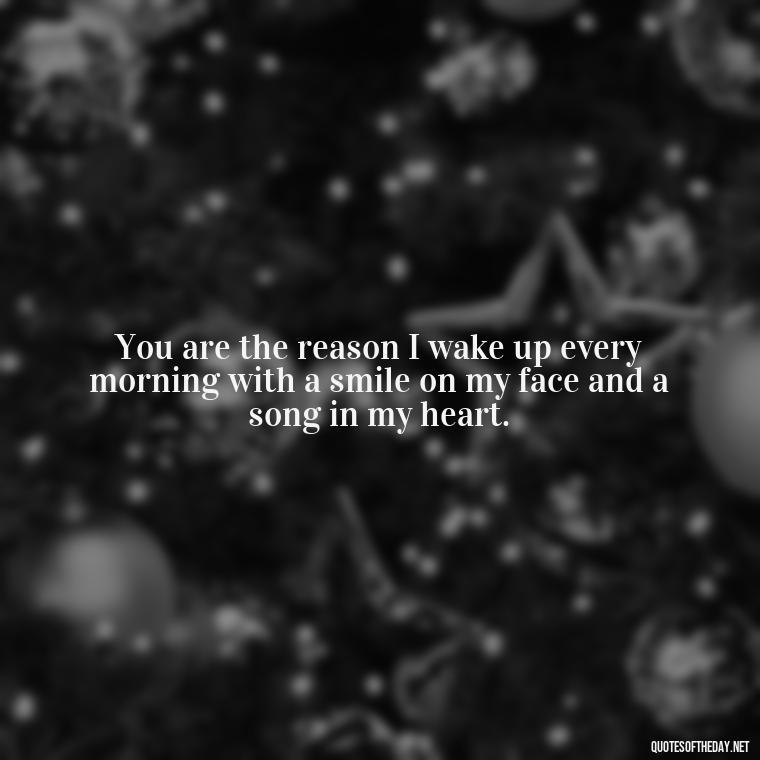 You are the reason I wake up every morning with a smile on my face and a song in my heart. - Being In Love With You Quotes