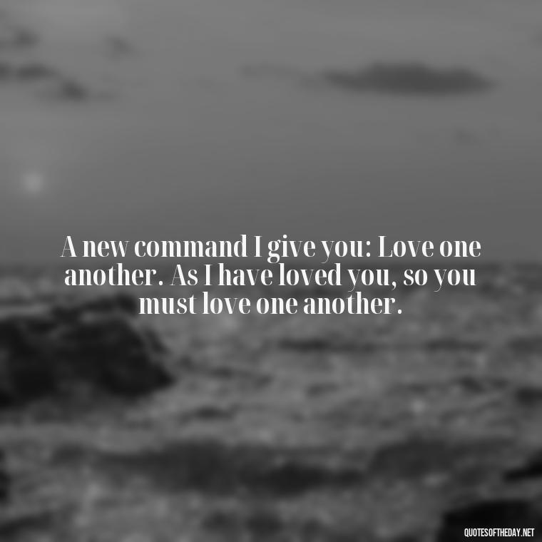 A new command I give you: Love one another. As I have loved you, so you must love one another. - Love Never Fails Bible Quote