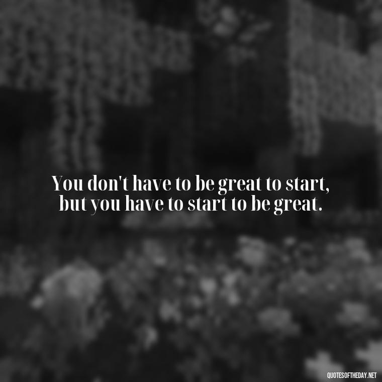 You don't have to be great to start, but you have to start to be great. - Love Love Quotes