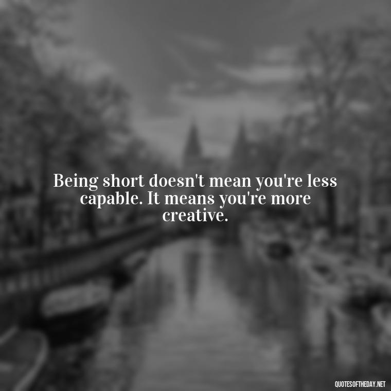 Being short doesn't mean you're less capable. It means you're more creative. - Mean Short Quotes