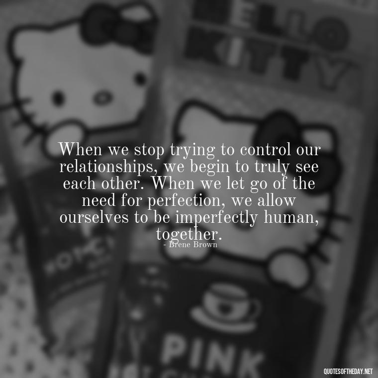 When we stop trying to control our relationships, we begin to truly see each other. When we let go of the need for perfection, we allow ourselves to be imperfectly human, together. - Brene Brown Quotes On Love