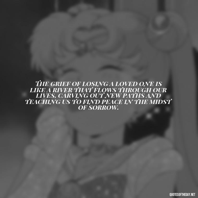 The grief of losing a loved one is like a river that flows through our lives, carving out new paths and teaching us to find peace in the midst of sorrow. - Quotes About Death Of Loved One