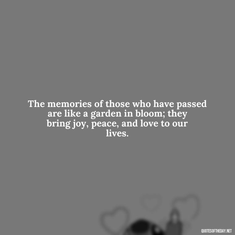 The memories of those who have passed are like a garden in bloom; they bring joy, peace, and love to our lives. - Quotes About Loved Ones Who Passed