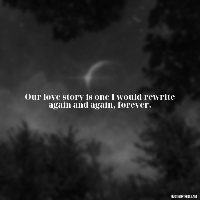 Our love story is one I would rewrite again and again, forever. - Amazing Love Quotes For Her