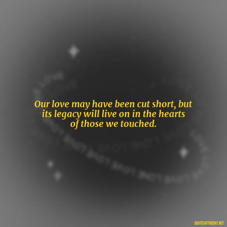 Our love may have been cut short, but its legacy will live on in the hearts of those we touched. - Love Quotes For The Dead