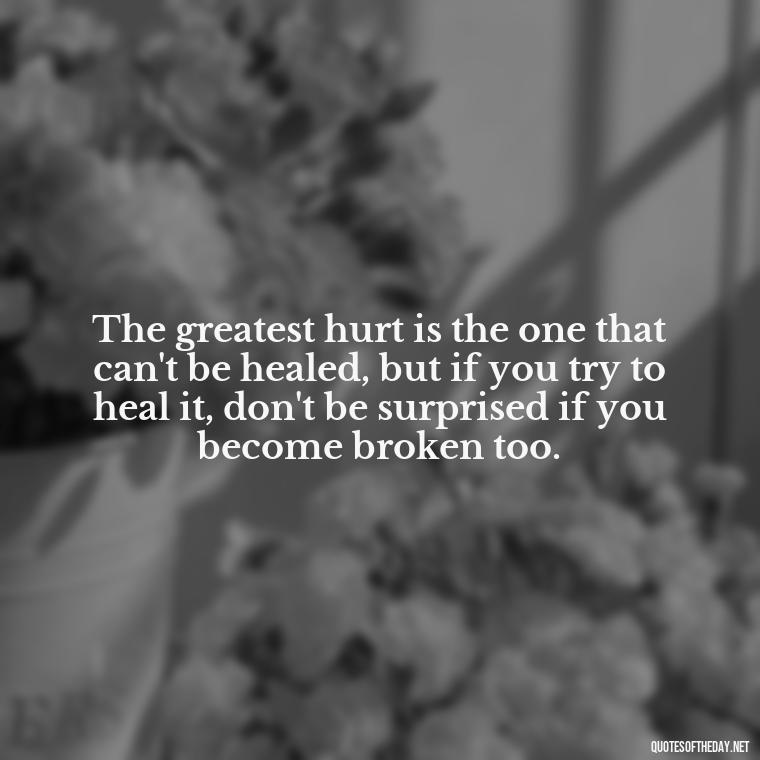 The greatest hurt is the one that can't be healed, but if you try to heal it, don't be surprised if you become broken too. - Love And Hurts Quotes