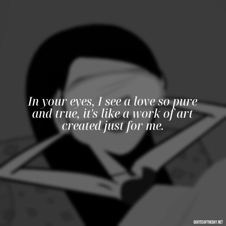 In your eyes, I see a love so pure and true, it's like a work of art created just for me. - Heart Touching Romantic I Love You More Than Anything Quotes