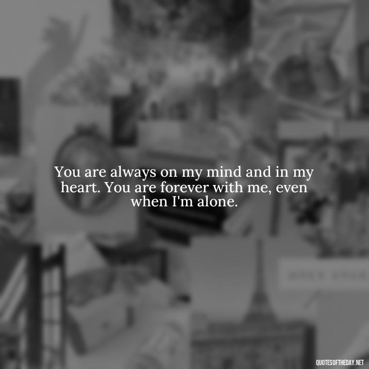 You are always on my mind and in my heart. You are forever with me, even when I'm alone. - Love Quotes For Her Forever