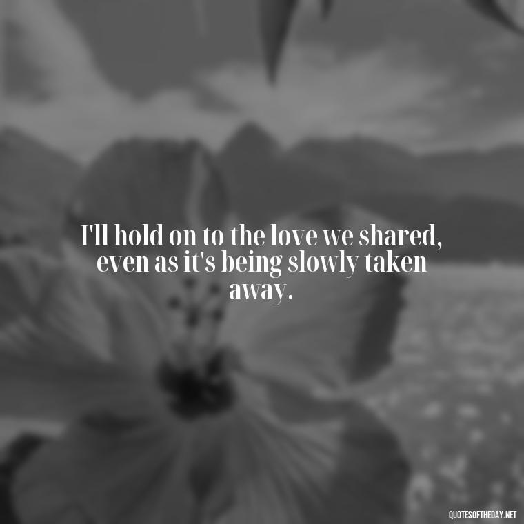 I'll hold on to the love we shared, even as it's being slowly taken away. - Quotes About Missing A Loved One Who Died