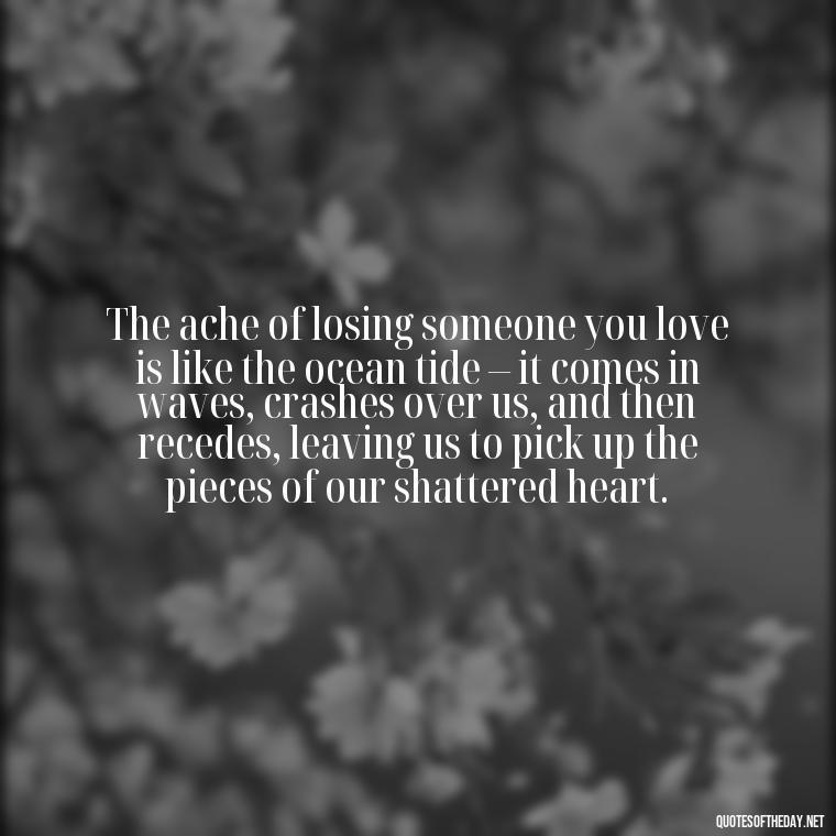 The ache of losing someone you love is like the ocean tide – it comes in waves, crashes over us, and then recedes, leaving us to pick up the pieces of our shattered heart. - Grief Is Love With Nowhere To Go Quote