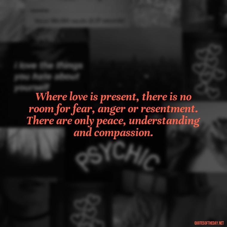 Where love is present, there is no room for fear, anger or resentment. There are only peace, understanding and compassion. - Love Popular Quotes