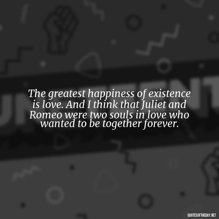 The greatest happiness of existence is love. And I think that Juliet and Romeo were two souls in love who wanted to be together forever. - Love Quotes Romeo And Juliet