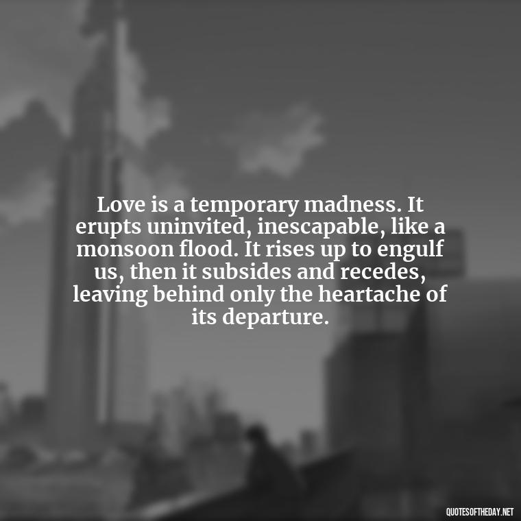 Love is a temporary madness. It erupts uninvited, inescapable, like a monsoon flood. It rises up to engulf us, then it subsides and recedes, leaving behind only the heartache of its departure. - Quotes About Dead Love