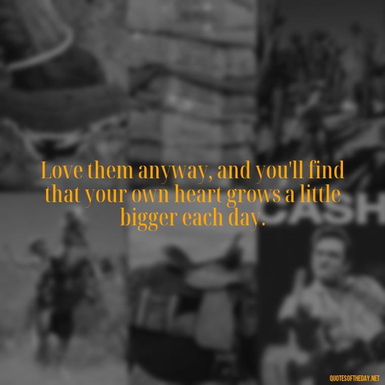 Love them anyway, and you'll find that your own heart grows a little bigger each day. - Love Them Anyway Quote