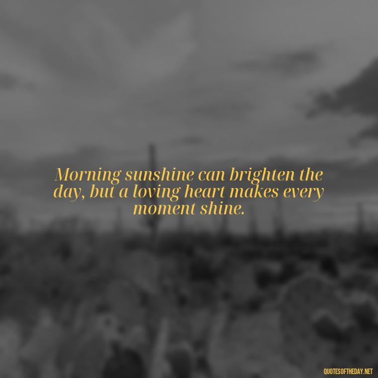 Morning sunshine can brighten the day, but a loving heart makes every moment shine. - Morning Quotes Love