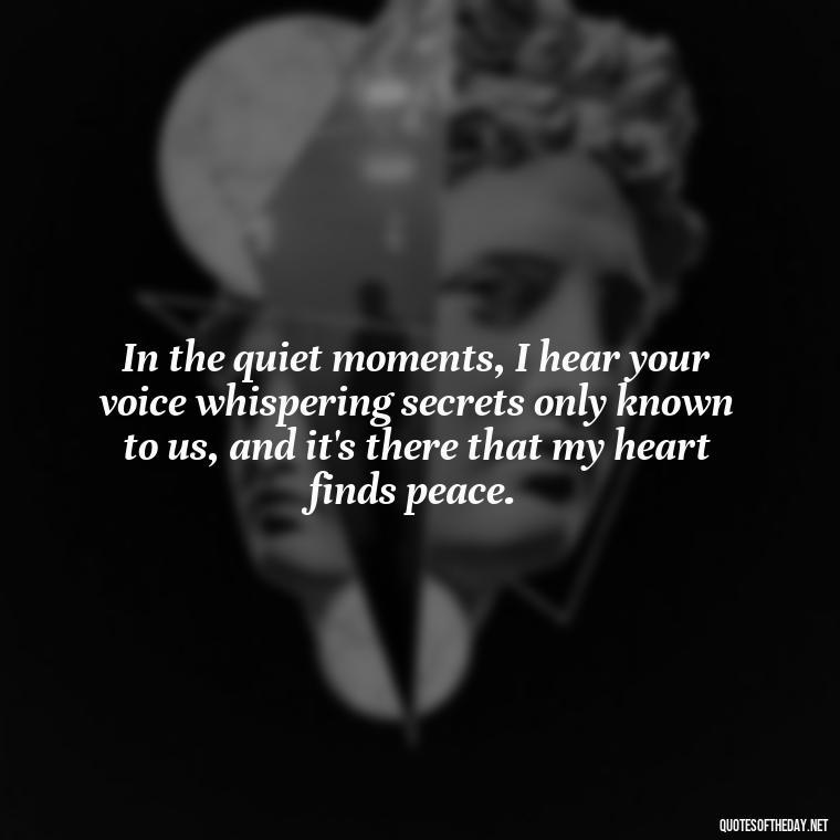 In the quiet moments, I hear your voice whispering secrets only known to us, and it's there that my heart finds peace. - Quote About Missing A Loved One Who Died