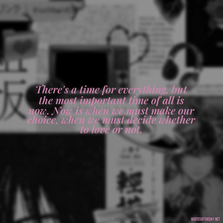 There's a time for everything, but the most important time of all is now. Now is when we must make our choice, when we must decide whether to love or not. - Love Quotes From Famous Novels