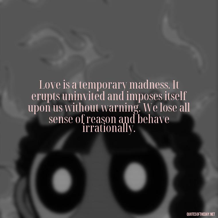 Love is a temporary madness. It erupts uninvited and imposes itself upon us without warning. We lose all sense of reason and behave irrationally. - Love Quotes And Lyrics