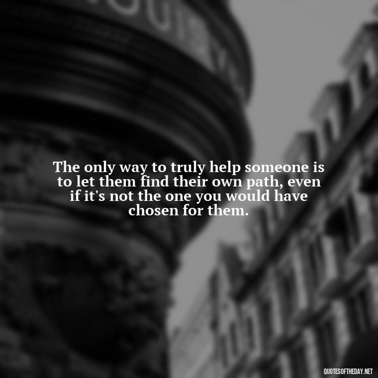 The only way to truly help someone is to let them find their own path, even if it's not the one you would have chosen for them. - Letting Someone You Love Go Quotes