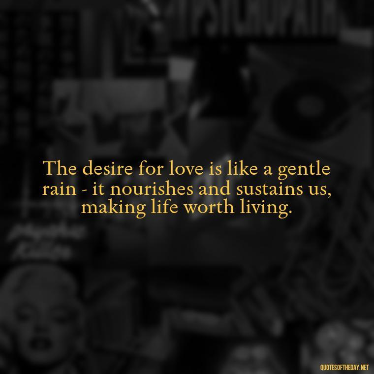 The desire for love is like a gentle rain - it nourishes and sustains us, making life worth living. - Just Want Love Quotes