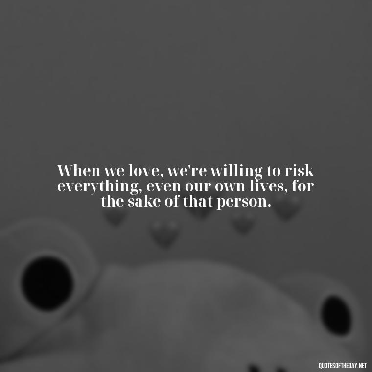 When we love, we're willing to risk everything, even our own lives, for the sake of that person. - Love Death Quotes