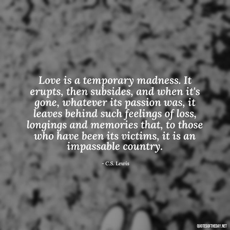 Love is a temporary madness. It erupts, then subsides, and when it's gone, whatever its passion was, it leaves behind such feelings of loss, longings and memories that, to those who have been its victims, it is an impassable country. - Love Lust Quotes