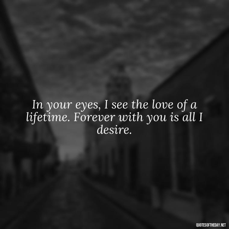 In your eyes, I see the love of a lifetime. Forever with you is all I desire. - Quotes For A Loved One