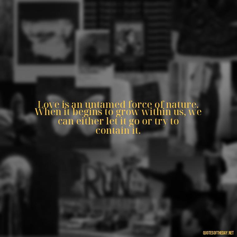 Love is an untamed force of nature. When it begins to grow within us, we can either let it go or try to contain it. - Mysterious Love Quotes
