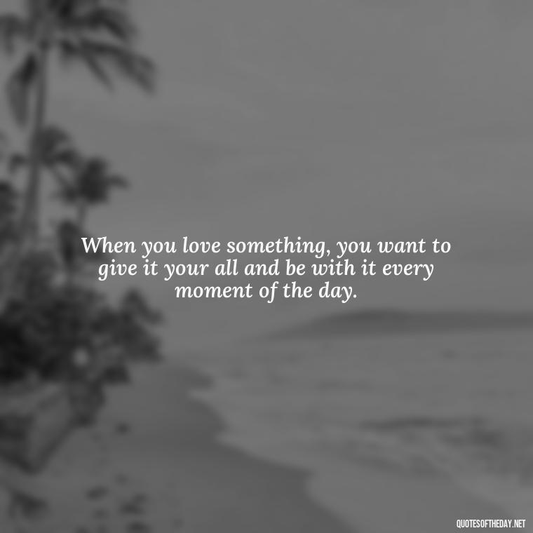 When you love something, you want to give it your all and be with it every moment of the day. - Love Him Unconditionally Quotes