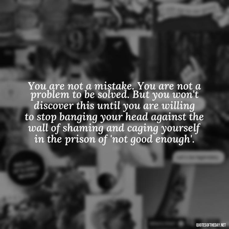 You are not a mistake. You are not a problem to be solved. But you won't discover this until you are willing to stop banging your head against the wall of shaming and caging yourself in the prison of 'not good enough'. - Inspirational Quotes For Self Love