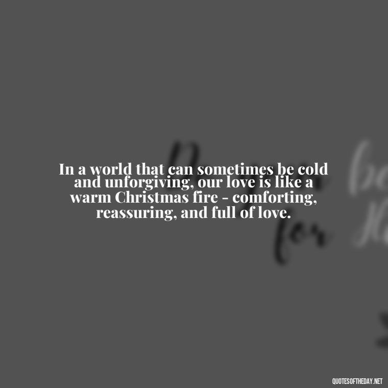 In a world that can sometimes be cold and unforgiving, our love is like a warm Christmas fire - comforting, reassuring, and full of love. - Love Quotes For Xmas