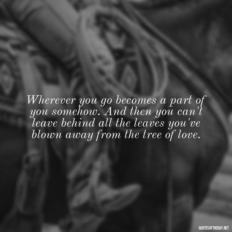 Wherever you go becomes a part of you somehow. And then you can't leave behind all the leaves you've blown away from the tree of love. - Love Quotes By Authors