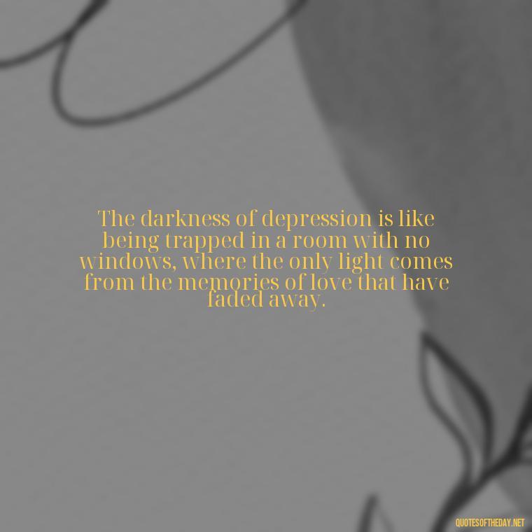 The darkness of depression is like being trapped in a room with no windows, where the only light comes from the memories of love that have faded away. - Depressed Quotes About Love