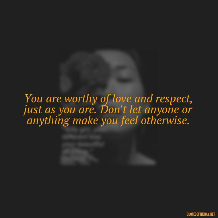 You are worthy of love and respect, just as you are. Don't let anyone or anything make you feel otherwise. - Love Yourself Self Inspirational Quotes