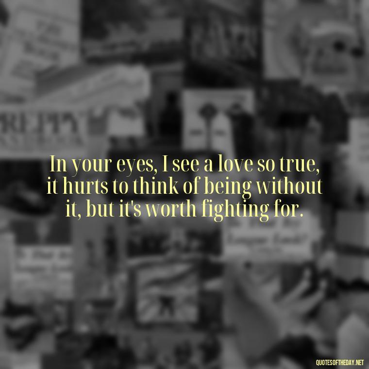 In your eyes, I see a love so true, it hurts to think of being without it, but it's worth fighting for. - I Love You So Much That It Hurts Quotes