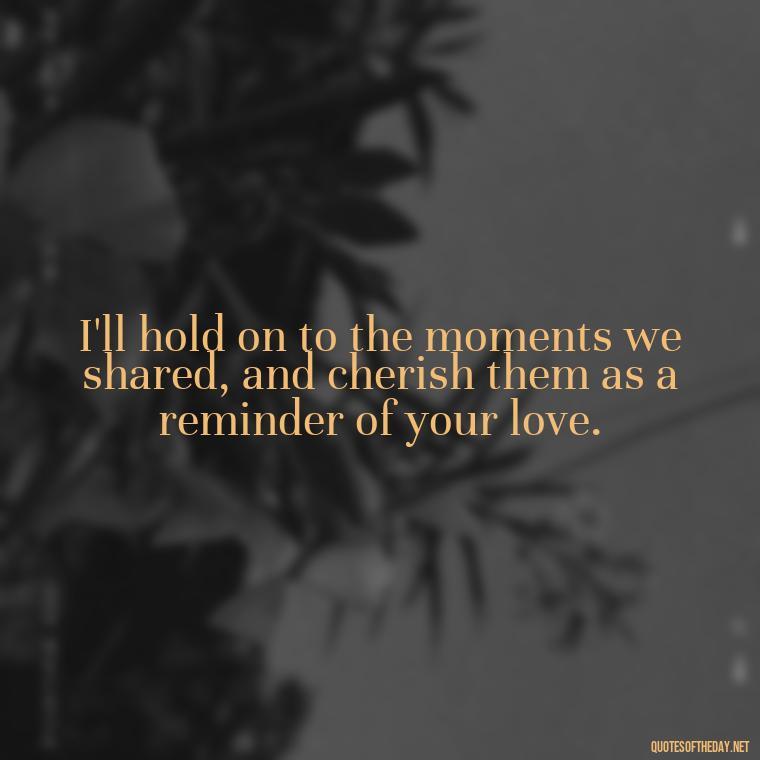 I'll hold on to the moments we shared, and cherish them as a reminder of your love. - Missing A Loved One That Passed Away Quotes