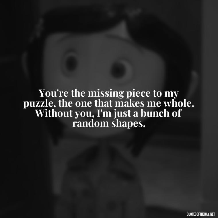 You're the missing piece to my puzzle, the one that makes me whole. Without you, I'm just a bunch of random shapes. - Cute Goofy Love Quotes