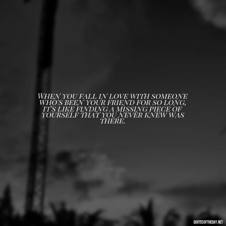 When you fall in love with someone who's been your friend for so long, it's like finding a missing piece of yourself that you never knew was there. - Falling In Love With Your Friend Quotes