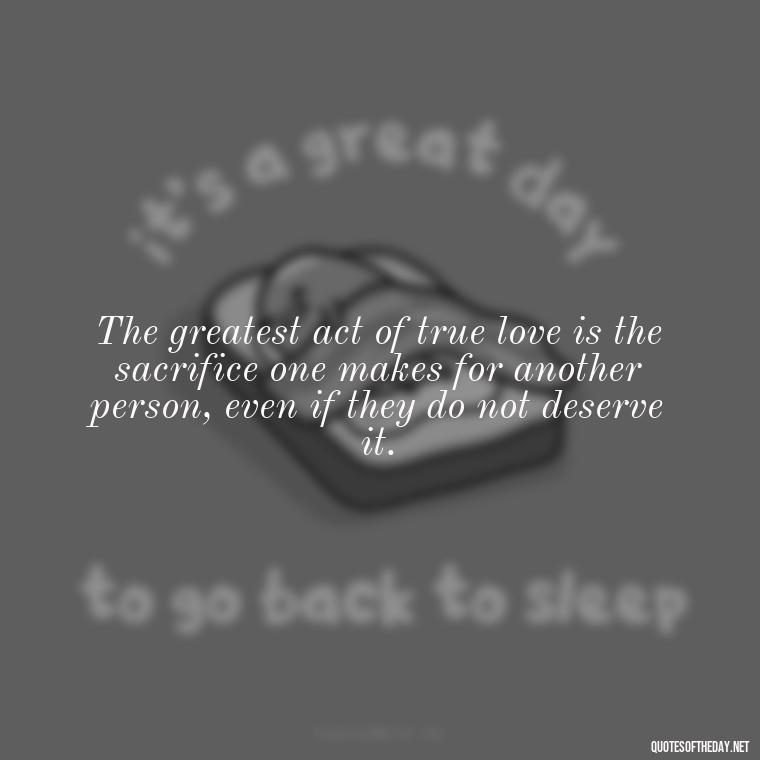 The greatest act of true love is the sacrifice one makes for another person, even if they do not deserve it. - Perfect In Love Quotes