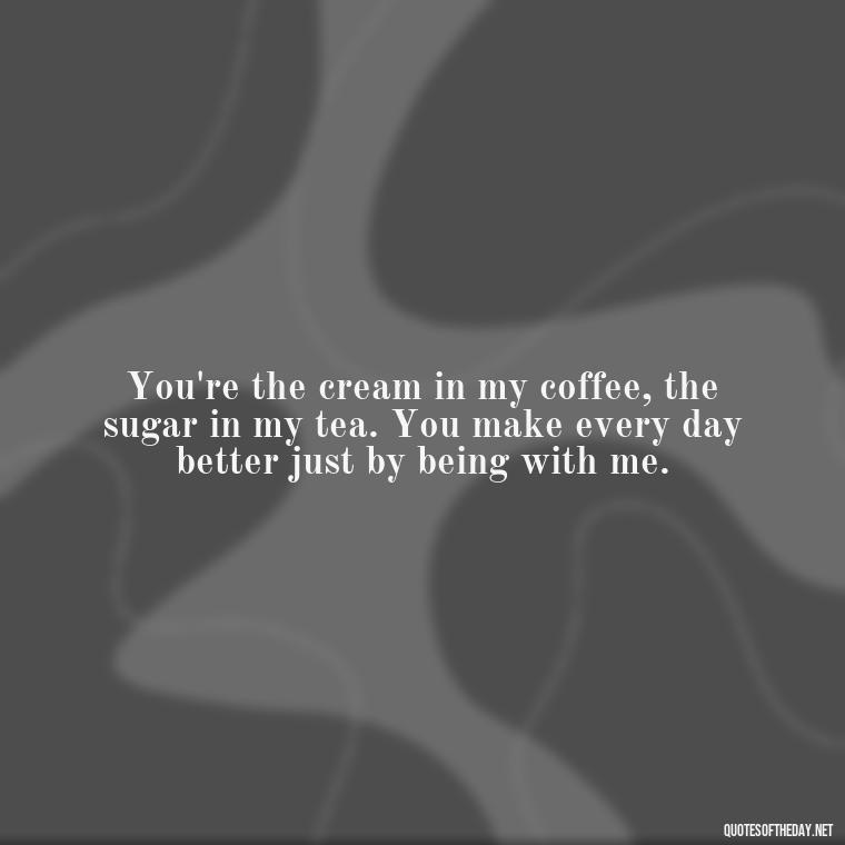 You're the cream in my coffee, the sugar in my tea. You make every day better just by being with me. - Love Quotes For Him Morning