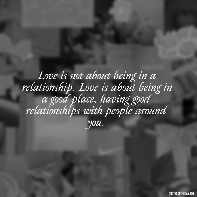 Love is not about being in a relationship. Love is about being in a good place, having good relationships with people around you. - Quotes About The Perfect Love