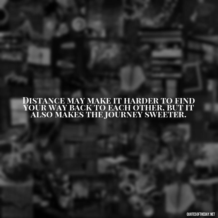 Distance may make it harder to find your way back to each other, but it also makes the journey sweeter. - Quotes About Distance Love