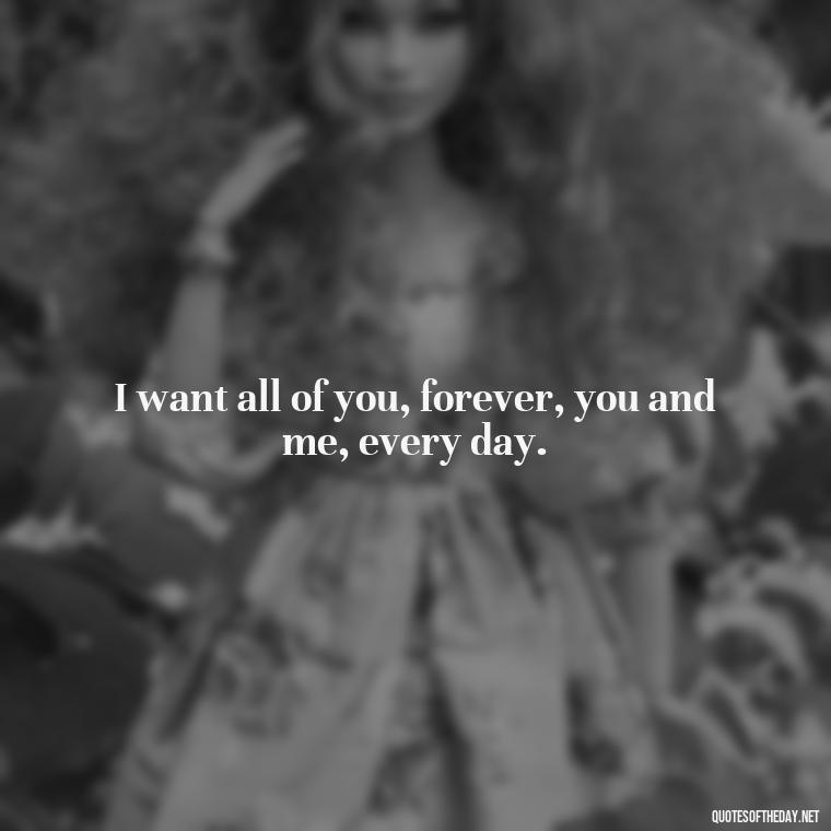 I want all of you, forever, you and me, every day. - I Want To Love You Quotes