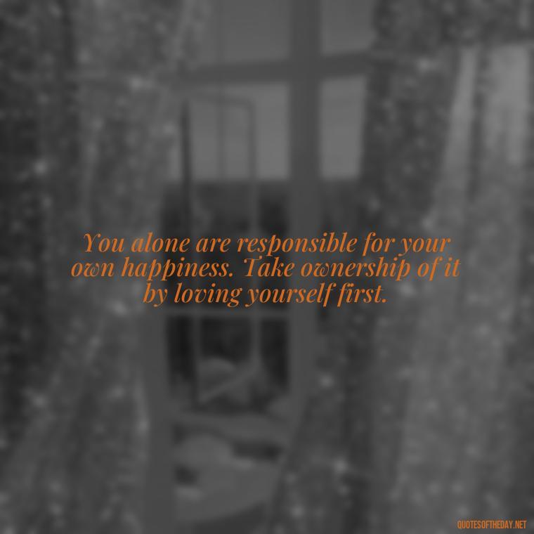 You alone are responsible for your own happiness. Take ownership of it by loving yourself first. - Love Your Self Quotes