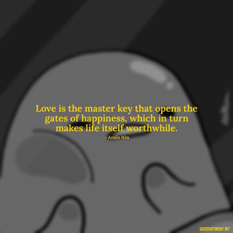 Love is the master key that opens the gates of happiness, which in turn makes life itself worthwhile. - Anais Nin Love Quotes