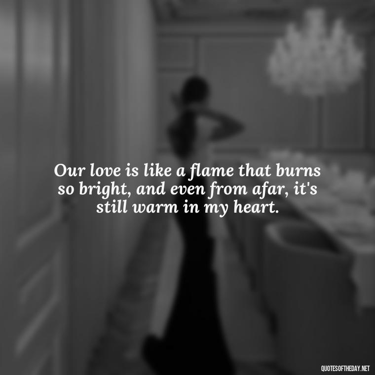 Our love is like a flame that burns so bright, and even from afar, it's still warm in my heart. - I Miss You I Love You Quotes