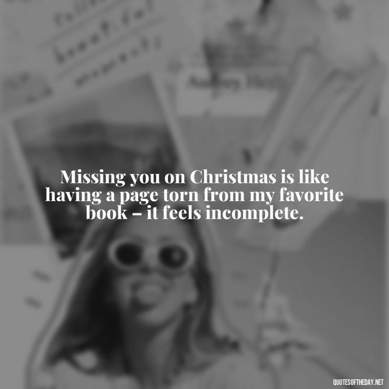 Missing you on Christmas is like having a page torn from my favorite book – it feels incomplete. - Missing A Loved One On Christmas Quotes